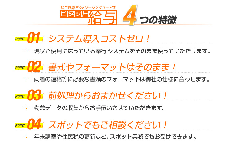 給与計算アウトソーシングサービスピタット給与　４つの特徴
POINT01システム導入コストゼロ！
→現状ご使用になっているシステムをそのまま使っていただけます。
POINT02書式やフォーマットはそのまま！
→両者の連絡等に必要な書類のフォーマットは御社の仕様に合わせます。
POINT03前処理からおまかせください！
→勤怠データの収集からお手伝いさせていただきます。
POINT04スポットでもご相談ください！
→年末調整や住民税の更新など、スポット業務でもお受けできます。